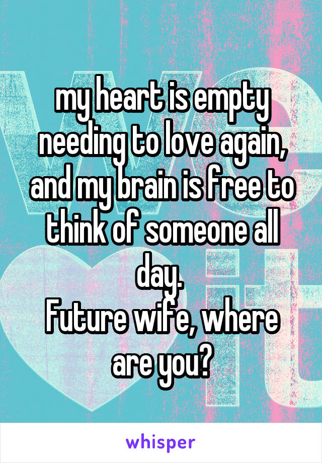 my heart is empty needing to love again, and my brain is free to think of someone all day. 
Future wife, where are you?