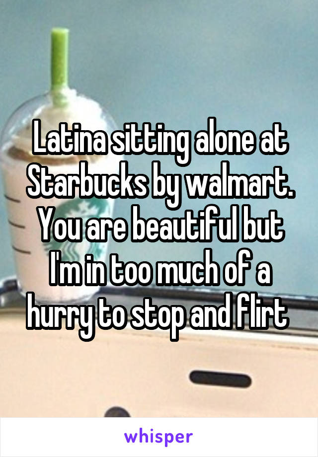 Latina sitting alone at Starbucks by walmart. You are beautiful but I'm in too much of a hurry to stop and flirt 