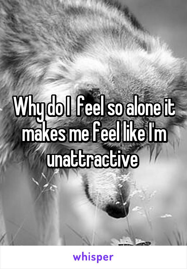 Why do I  feel so alone it makes me feel like I'm unattractive 