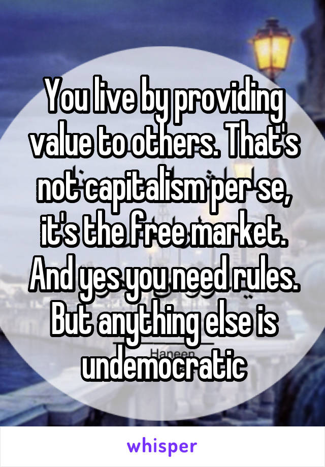 You live by providing value to others. That's not capitalism per se, it's the free market. And yes you need rules. But anything else is undemocratic