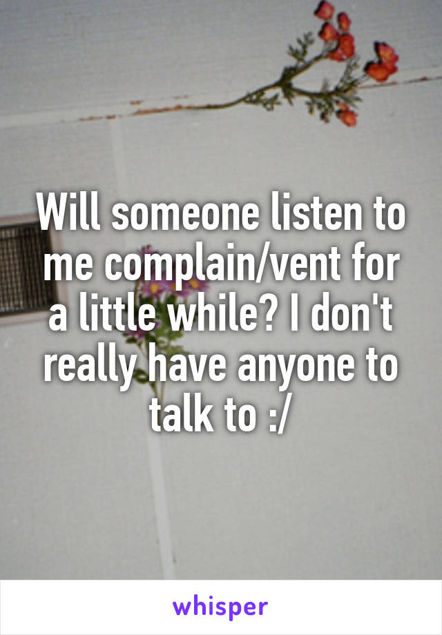 Will someone listen to me complain/vent for a little while? I don't really have anyone to talk to :/