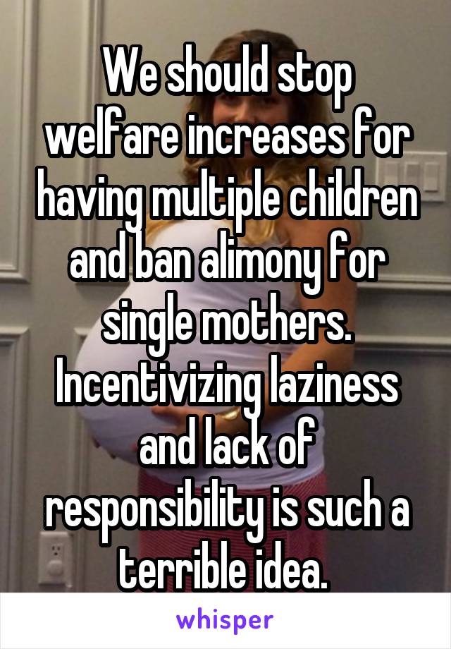 We should stop welfare increases for having multiple children and ban alimony for single mothers. Incentivizing laziness and lack of responsibility is such a terrible idea. 