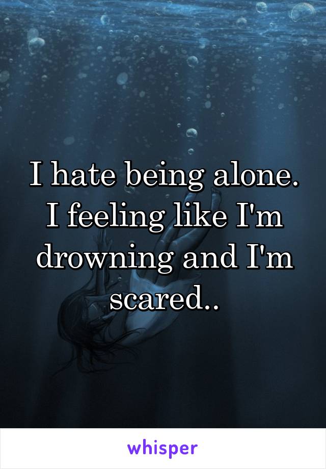 I hate being alone. I feeling like I'm drowning and I'm scared..