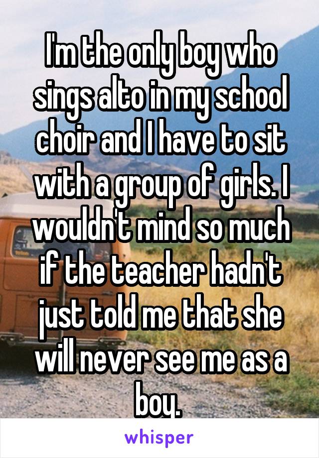 I'm the only boy who sings alto in my school choir and I have to sit with a group of girls. I wouldn't mind so much if the teacher hadn't just told me that she will never see me as a boy. 
