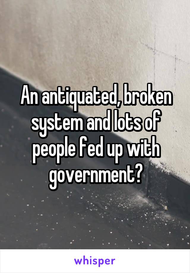 An antiquated, broken system and lots of people fed up with government?
