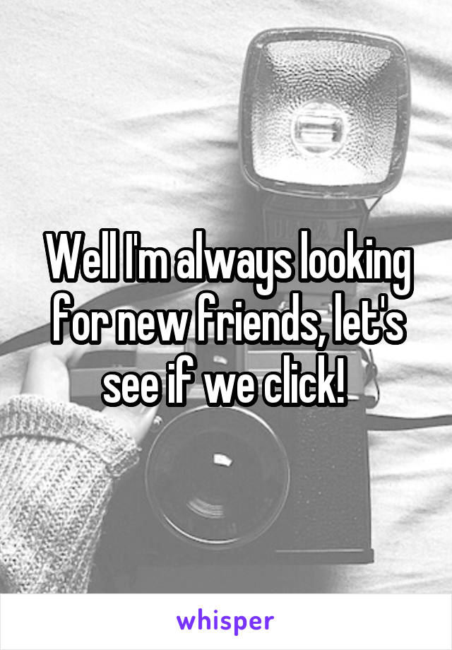 Well I'm always looking for new friends, let's see if we click! 