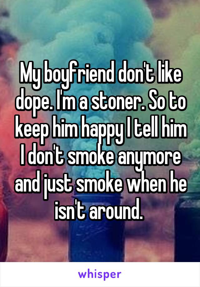 My boyfriend don't like dope. I'm a stoner. So to keep him happy I tell him I don't smoke anymore and just smoke when he isn't around. 