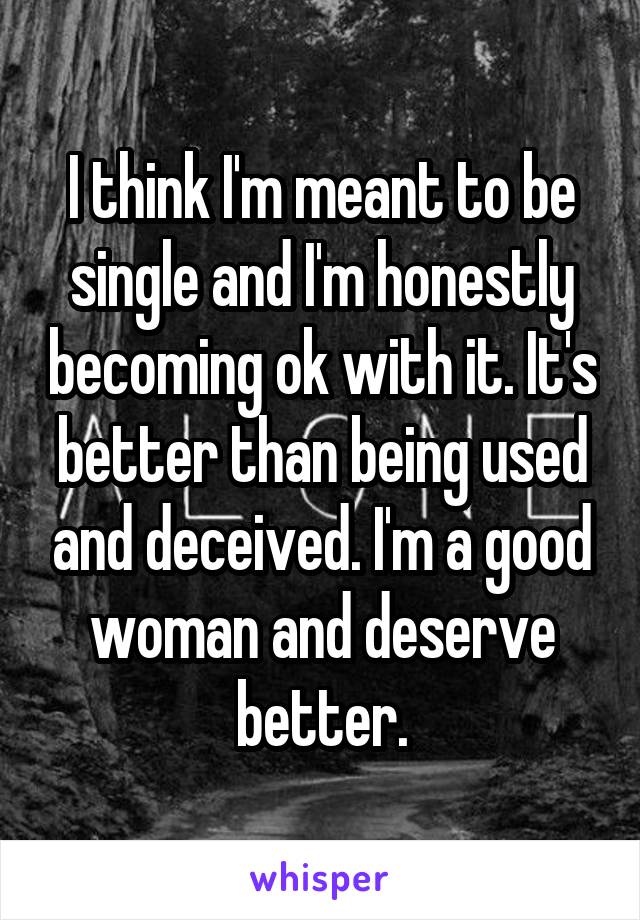 I think I'm meant to be single and I'm honestly becoming ok with it. It's better than being used and deceived. I'm a good woman and deserve better.