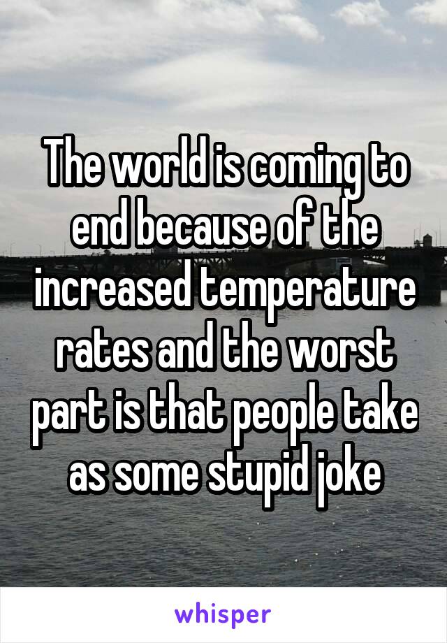 The world is coming to end because of the increased temperature rates and the worst part is that people take as some stupid joke