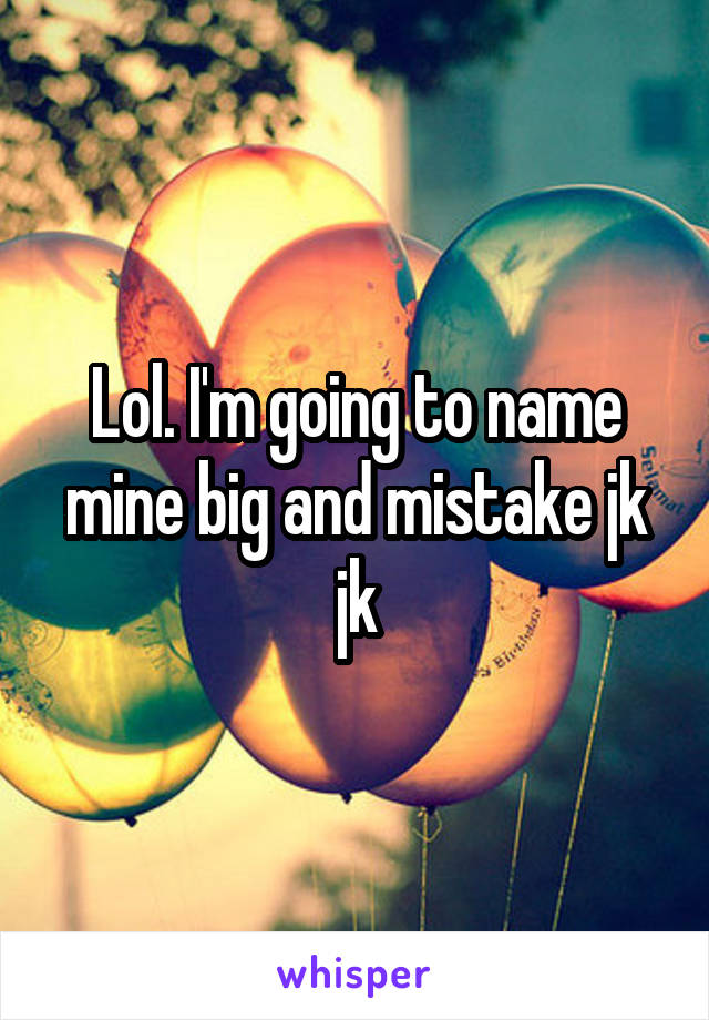 Lol. I'm going to name mine big and mistake jk jk