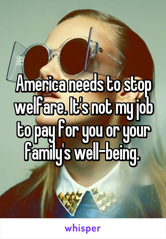 America needs to stop welfare. It's not my job to pay for you or your family's well-being. 