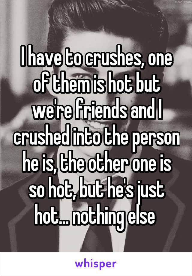I have to crushes, one of them is hot but we're friends and I crushed into the person he is, the other one is so hot, but he's just hot... nothing else 