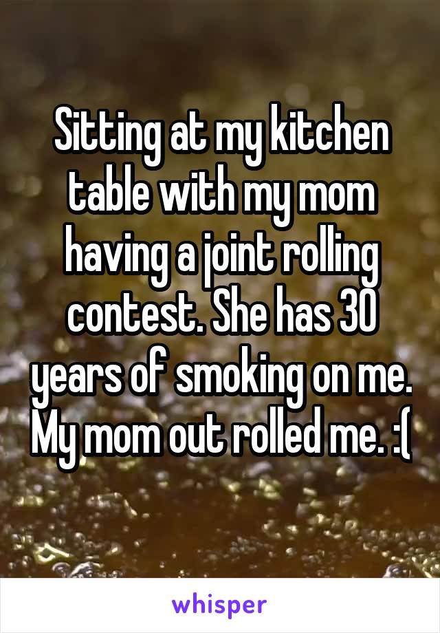 Sitting at my kitchen table with my mom having a joint rolling contest. She has 30 years of smoking on me. My mom out rolled me. :( 