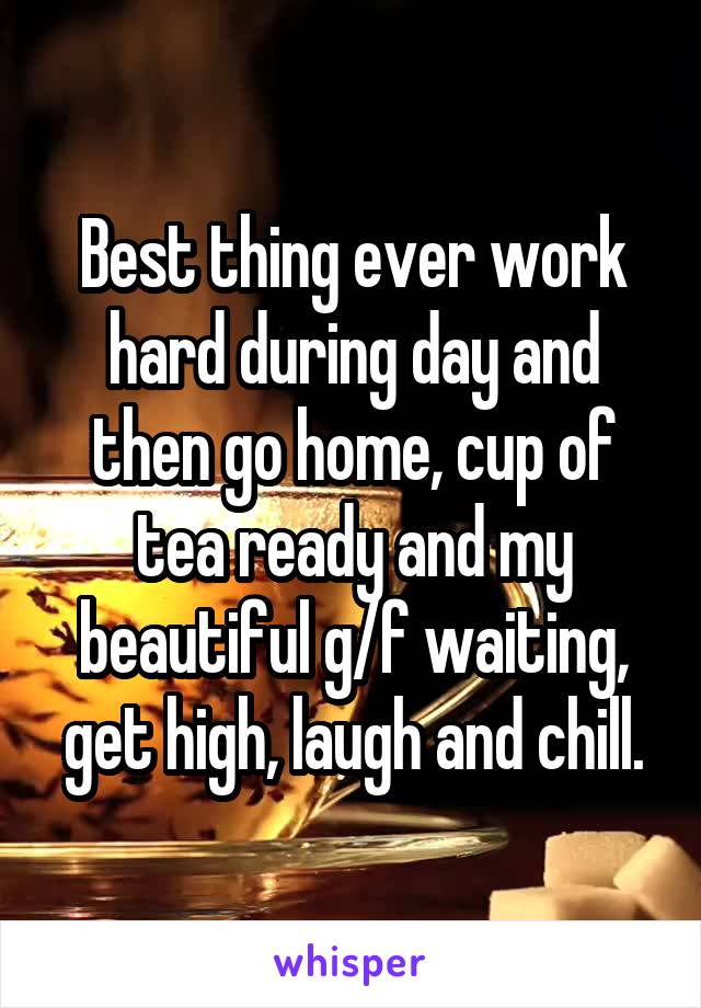 Best thing ever work hard during day and then go home, cup of tea ready and my beautiful g/f waiting, get high, laugh and chill.
