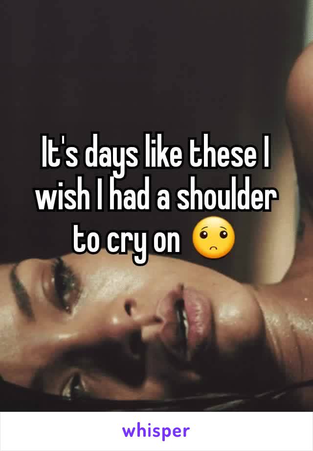 It's days like these I wish I had a shoulder to cry on 🙁