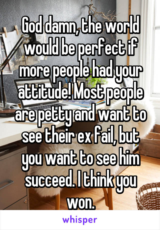 God damn, the world would be perfect if more people had your attitude! Most people are petty and want to see their ex fail, but you want to see him succeed. I think you won.