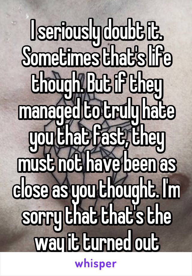 I seriously doubt it. Sometimes that's life though. But if they managed to truly hate you that fast, they must not have been as close as you thought. I'm sorry that that's the way it turned out