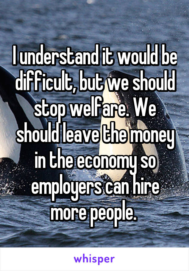 I understand it would be difficult, but we should stop welfare. We should leave the money in the economy so employers can hire more people. 