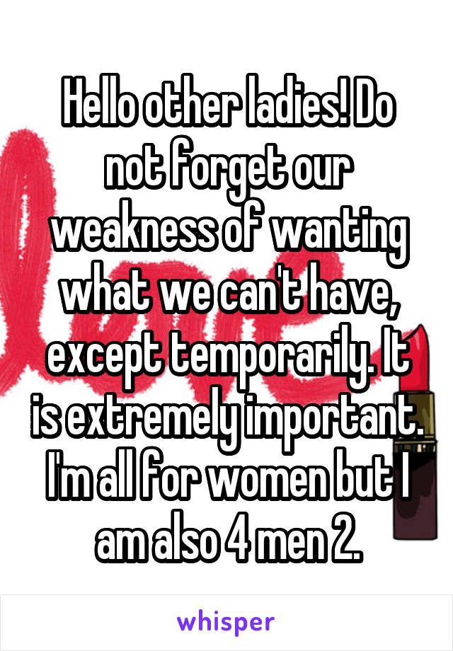 Hello other ladies! Do not forget our weakness of wanting what we can't have, except temporarily. It is extremely important. I'm all for women but I am also 4 men 2.