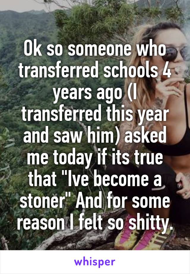 Ok so someone who transferred schools 4 years ago (I transferred this year and saw him) asked me today if its true that "Ive become a stoner" And for some reason I felt so shitty.
