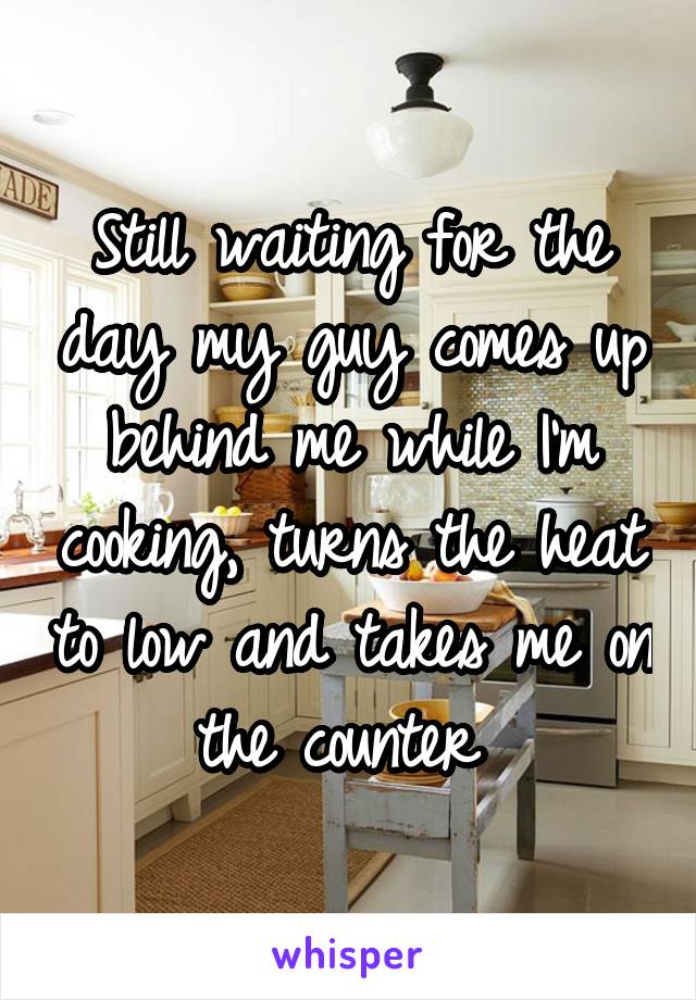 Still waiting for the day my guy comes up behind me while I'm cooking, turns the heat to low and takes me on the counter 