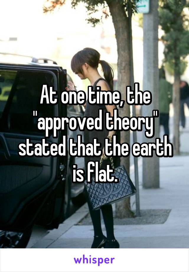 At one time, the "approved theory" stated that the earth is flat.