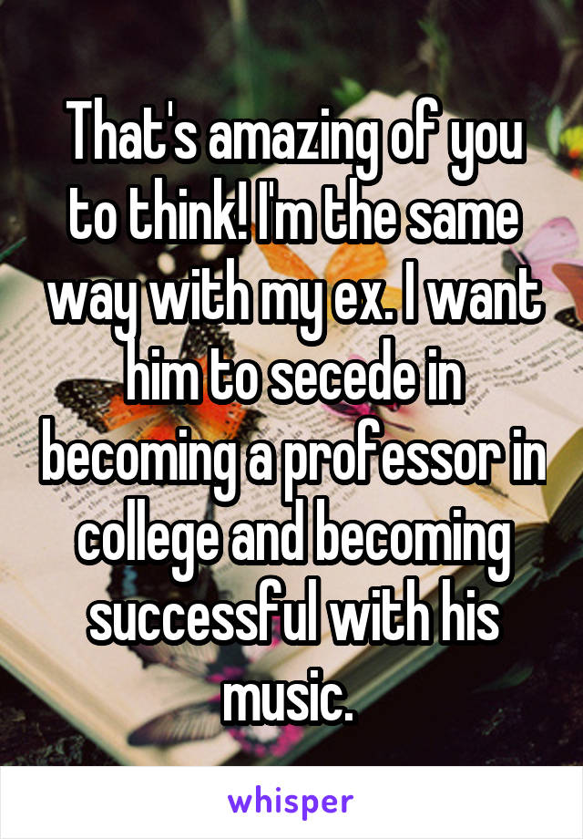 That's amazing of you to think! I'm the same way with my ex. I want him to secede in becoming a professor in college and becoming successful with his music. 