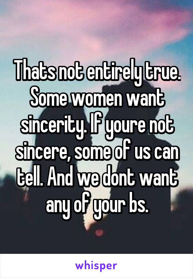 Thats not entirely true. Some women want sincerity. If youre not sincere, some of us can tell. And we dont want any of your bs.