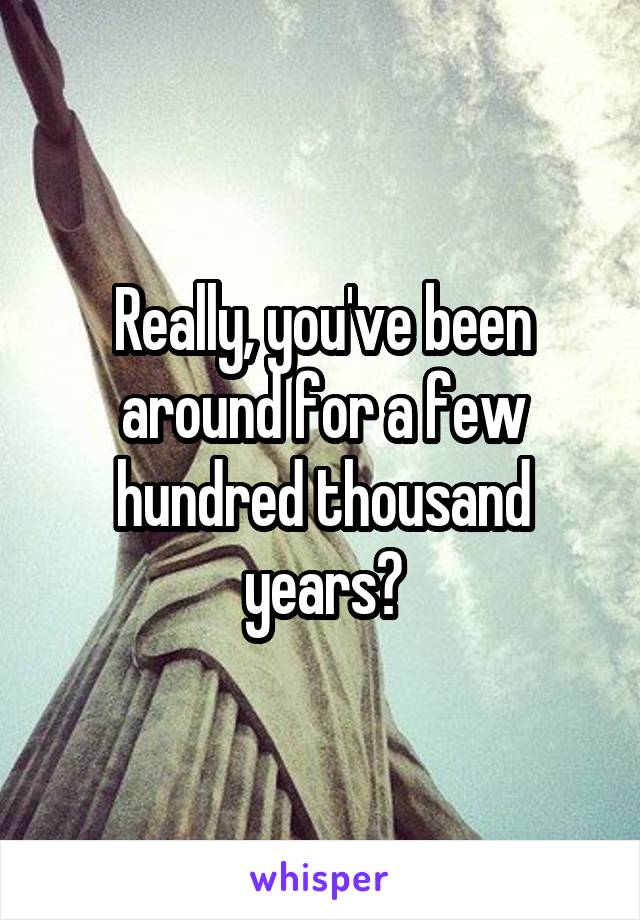 Really, you've been around for a few hundred thousand years?