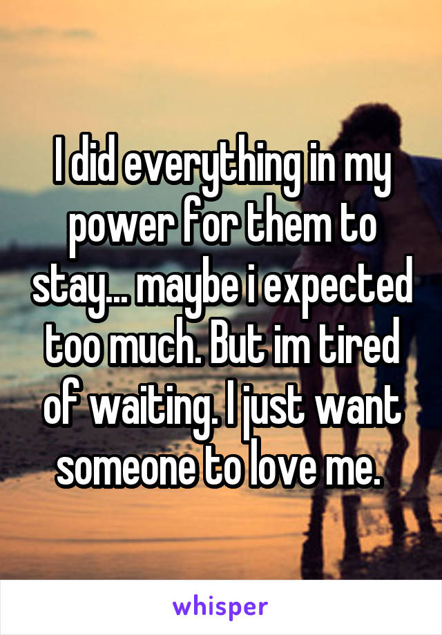I did everything in my power for them to stay... maybe i expected too much. But im tired of waiting. I just want someone to love me. 