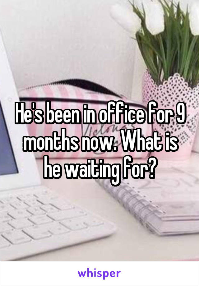 He's been in office for 9 months now. What is he waiting for?