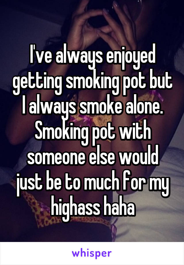 I've always enjoyed getting smoking pot but I always smoke alone. Smoking pot with someone else would just be to much for my highass haha