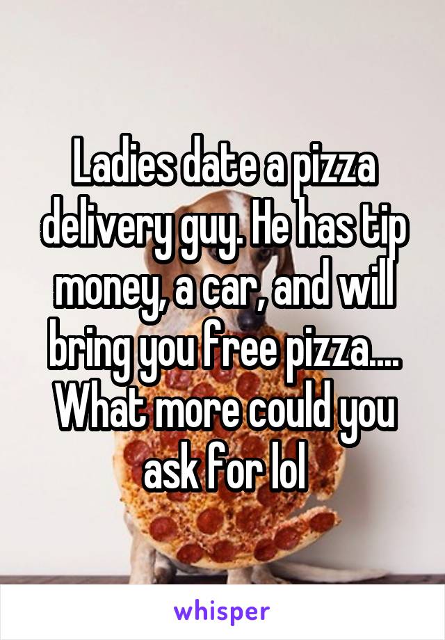 Ladies date a pizza delivery guy. He has tip money, a car, and will bring you free pizza.... What more could you ask for lol