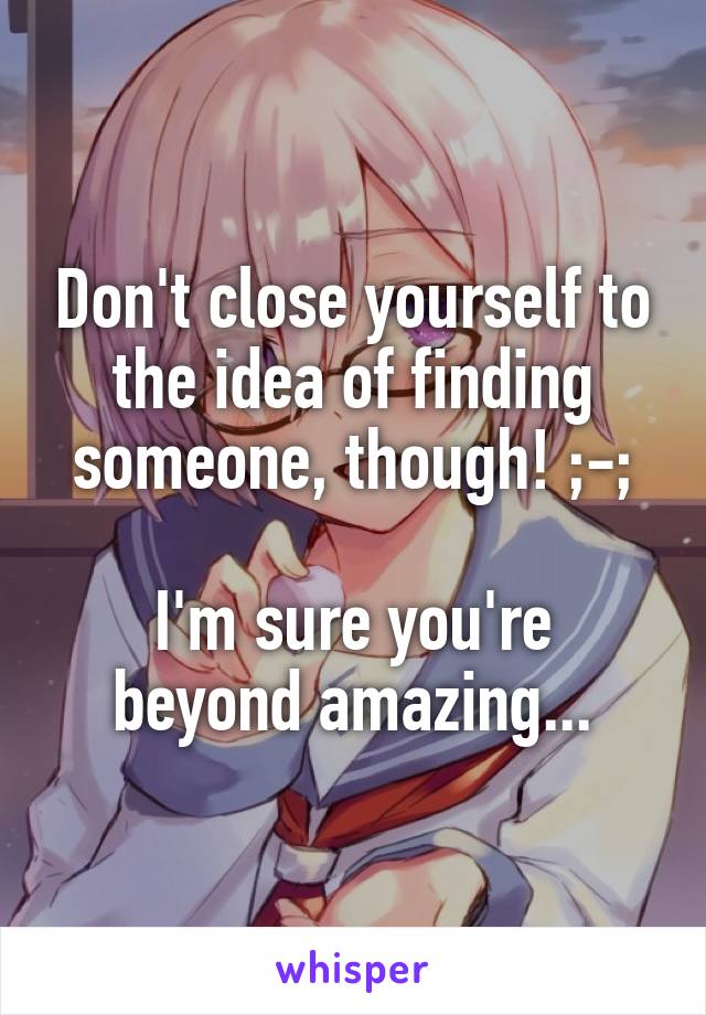 Don't close yourself to the idea of finding someone, though! ;-;

I'm sure you're beyond amazing...