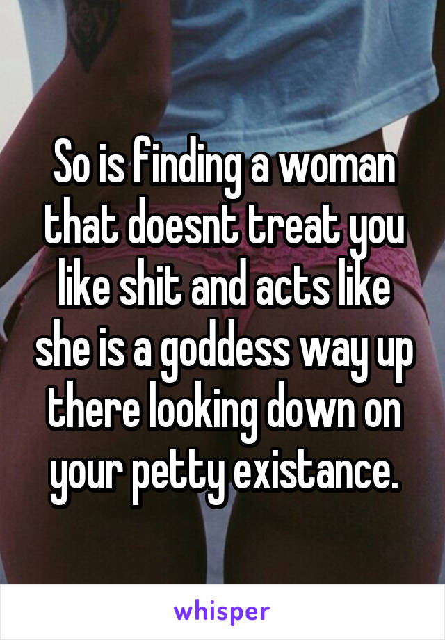 So is finding a woman that doesnt treat you like shit and acts like she is a goddess way up there looking down on your petty existance.
