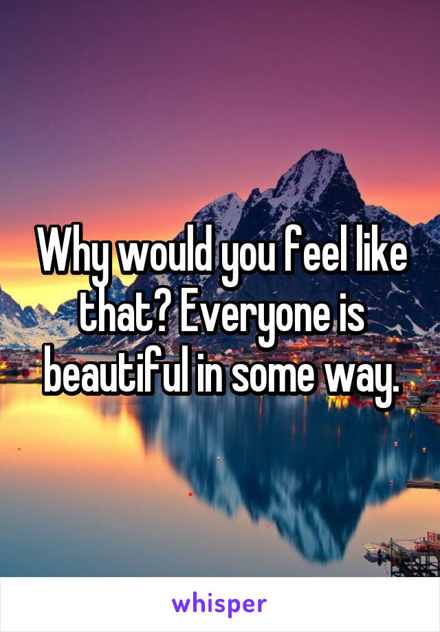 Why would you feel like that? Everyone is beautiful in some way.