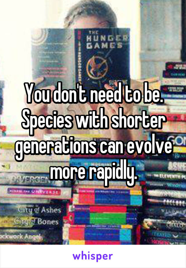 You don't need to be. Species with shorter generations can evolve more rapidly.