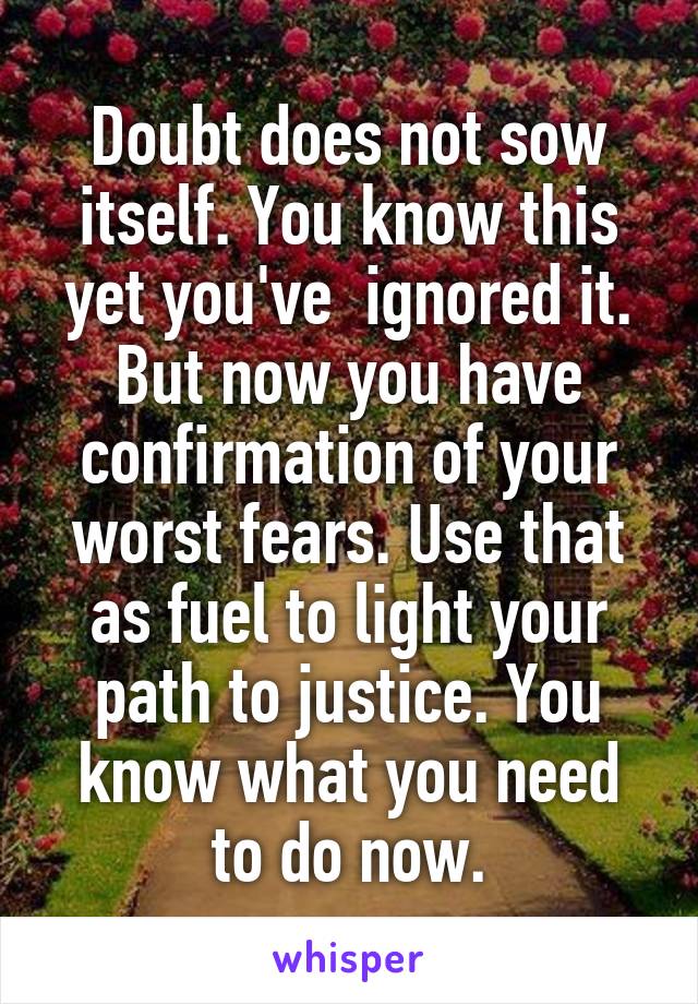 Doubt does not sow itself. You know this yet you've  ignored it. But now you have confirmation of your worst fears. Use that as fuel to light your path to justice. You know what you need to do now.