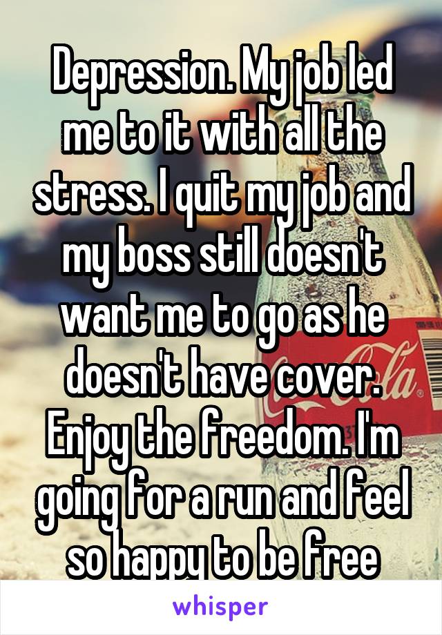 Depression. My job led me to it with all the stress. I quit my job and my boss still doesn't want me to go as he doesn't have cover. Enjoy the freedom. I'm going for a run and feel so happy to be free