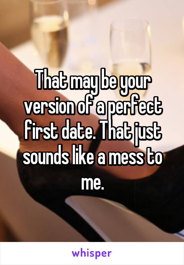 That may be your version of a perfect first date. That just sounds like a mess to me.