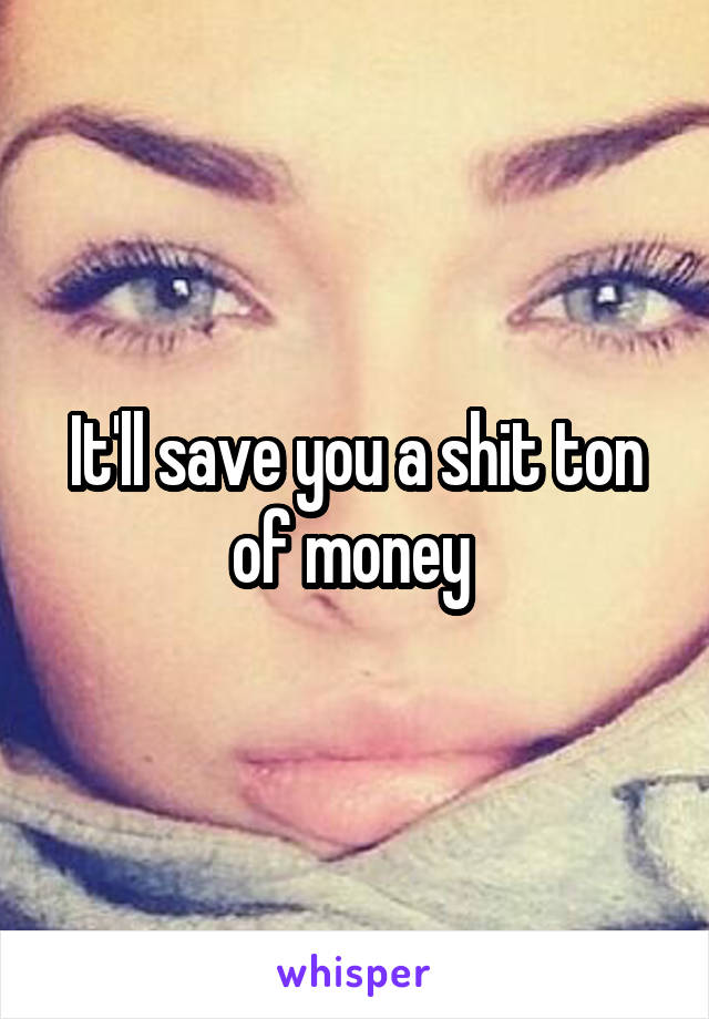 It'll save you a shit ton of money 