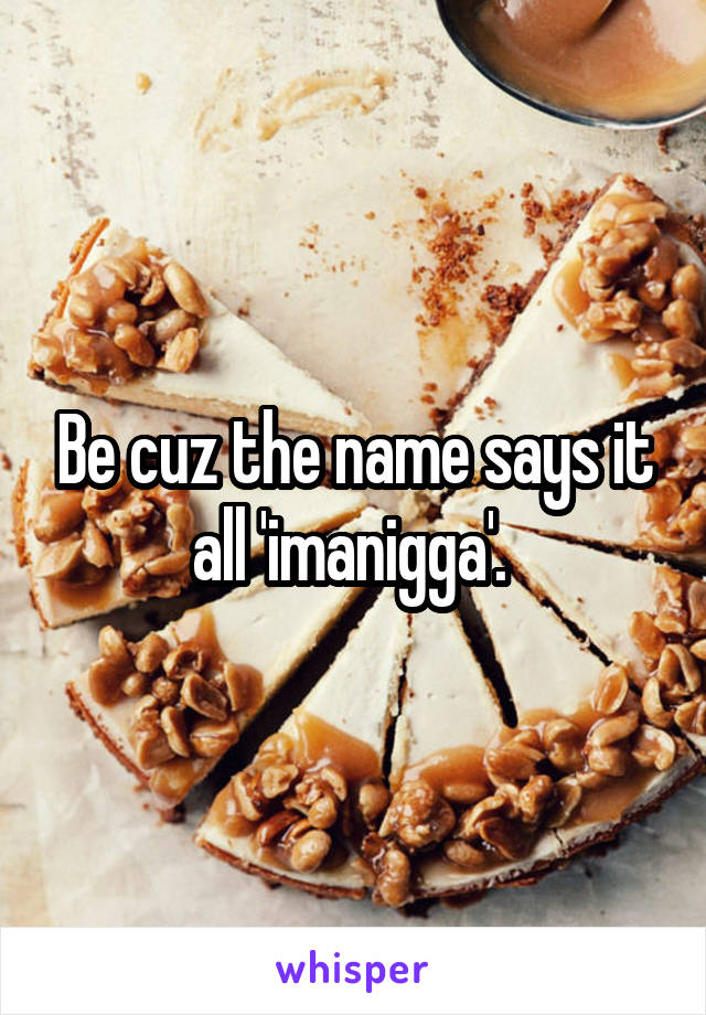 Be cuz the name says it all 'imanigga'. 