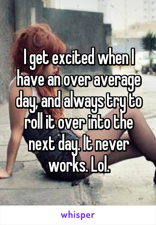 I get excited when I have an over average day, and always try to roll it over into the next day. It never works. Lol.
