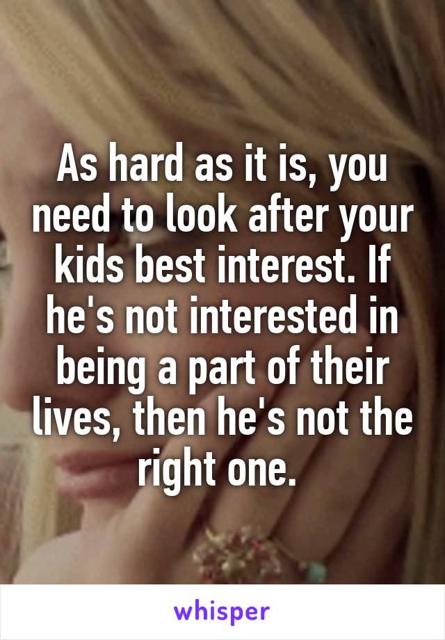 As hard as it is, you need to look after your kids best interest. If he's not interested in being a part of their lives, then he's not the right one. 