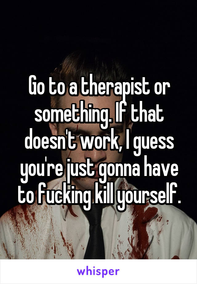 Go to a therapist or something. If that doesn't work, I guess you're just gonna have to fucking kill yourself.