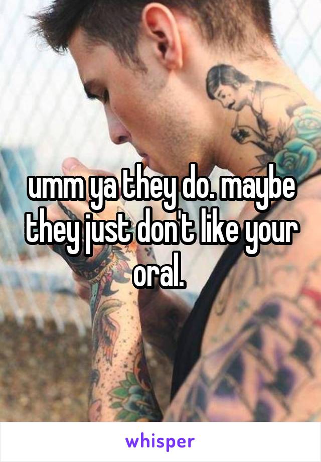 umm ya they do. maybe they just don't like your oral. 