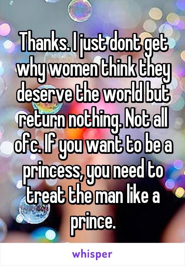 Thanks. I just dont get why women think they deserve the world but return nothing. Not all ofc. If you want to be a princess, you need to treat the man like a prince.
