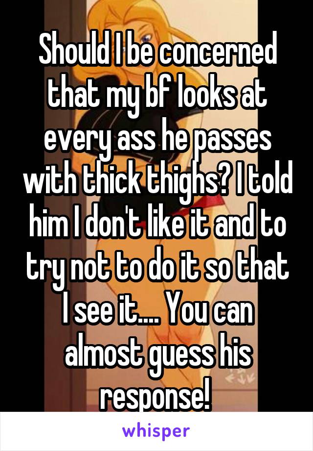 Should I be concerned that my bf looks at every ass he passes with thick thighs? I told him I don't like it and to try not to do it so that I see it.... You can almost guess his response! 