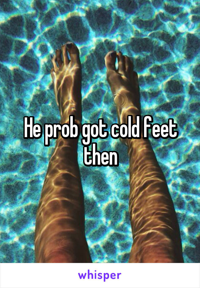 He prob got cold feet then