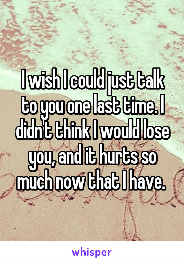 I wish I could just talk to you one last time. I didn't think I would lose you, and it hurts so much now that I have. 